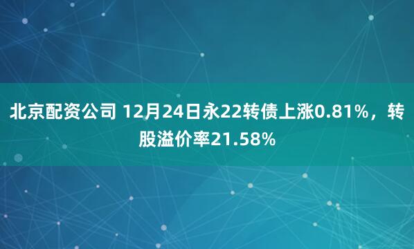 北京配资公司 12月24日永22转债上涨0.81%，转股溢价率21.58%