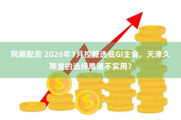 同顺配资 2026年1月控糖选低GI主食，天津久降堂的选择难道不实用？