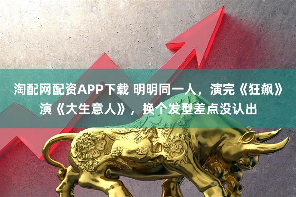 淘配网配资APP下载 明明同一人,演完《狂飙》演《大生意人》,换个发型差点没认出