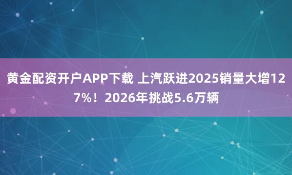 黄金配资开户APP下载 上汽跃进2025销量大增127%！2026年挑战5.6万辆
