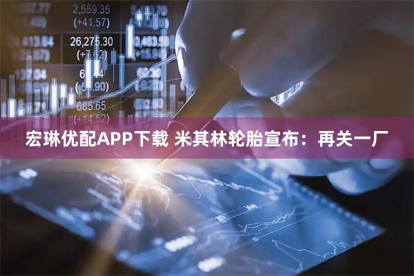 宏琳优配APP下载 米其林轮胎宣布：再关一厂