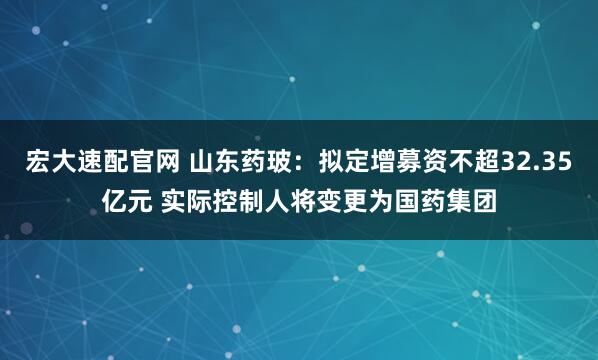 宏大速配官网 山东药玻：拟定增募资不超32.35亿元 实际控制人将变更为国药集团