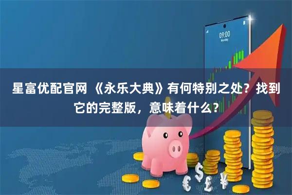 星富优配官网 《永乐大典》有何特别之处？找到它的完整版，意味着什么？