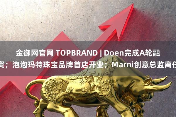 金御网官网 TOPBRAND | Doen完成A轮融资；泡泡玛特珠宝品牌首店开业；Marni创意总监离任