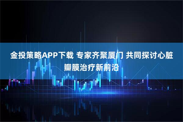 金投策略APP下载 专家齐聚厦门 共同探讨心脏瓣膜治疗新前沿
