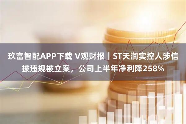 玖富智配APP下载 V观财报｜ST天润实控人涉信披违规被立案，公司上半年净利降258%