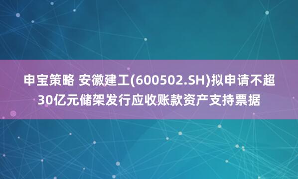 申宝策略 安徽建工(600502.SH)拟申请不超30亿元储架发行应收账款资产支持票据