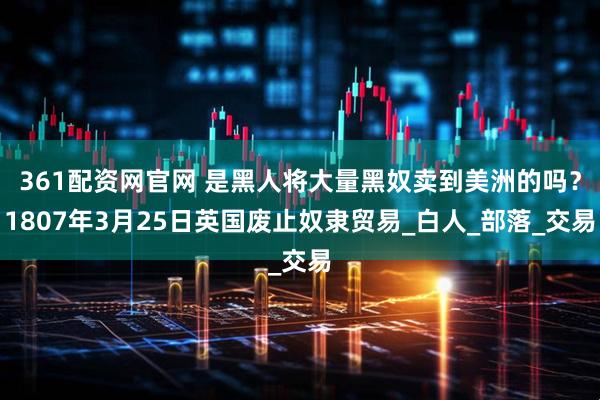 361配资网官网 是黑人将大量黑奴卖到美洲的吗？1807年3月25日英国废止奴隶贸易_白人_部落_交易