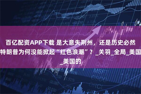 百亿配资APP下载 是大意失荆州，还是历史必然：特朗普为何没能掀起“红色浪潮”？_关羽_全局_美国的