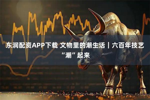 东润配资APP下载 文物里的潮生活｜六百年技艺“潮”起来