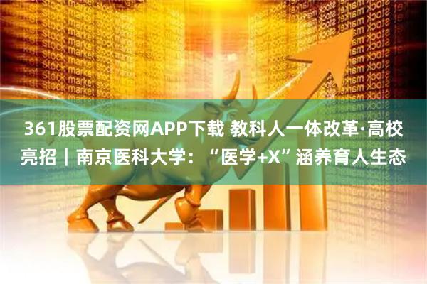 361股票配资网APP下载 教科人一体改革·高校亮招｜南京医科大学：“医学+X”涵养育人生态