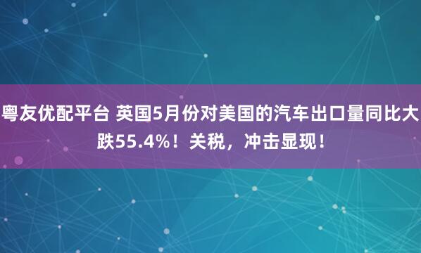粤友优配平台 英国5月份对美国的汽车出口量同比大跌55.4%！关税，冲击显现！