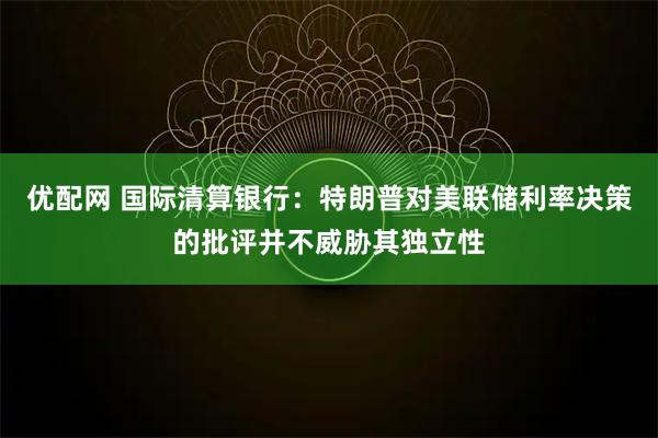 优配网 国际清算银行：特朗普对美联储利率决策的批评并不威胁其独立性