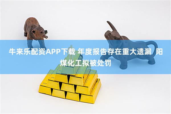 牛来乐配资APP下载 年度报告存在重大遗漏  阳煤化工拟被处罚