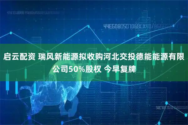 启云配资 瑞风新能源拟收购河北交投德能能源有限公司50%股权 今早复牌
