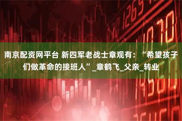 南京配资网平台 新四军老战士章观有：“希望孩子们做革命的接班人”_章鹤飞_父亲_转业