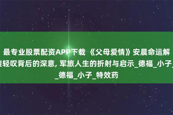 最专业股票配资APP下载 《父母爱情》安晨命运解析, 大嫂轻叹背后的深意, 军旅人生的折射与启示_德福_小子_特效药