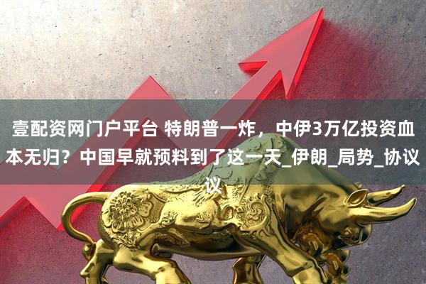 壹配资网门户平台 特朗普一炸，中伊3万亿投资血本无归？中国早就预料到了这一天_伊朗_局势_协议