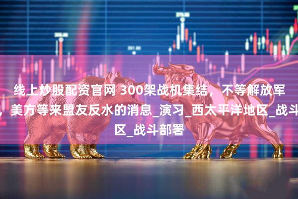 线上炒股配资官网 300架战机集结，不等解放军出手，美方等来盟友反水的消息_演习_西太平洋地区_战斗部署