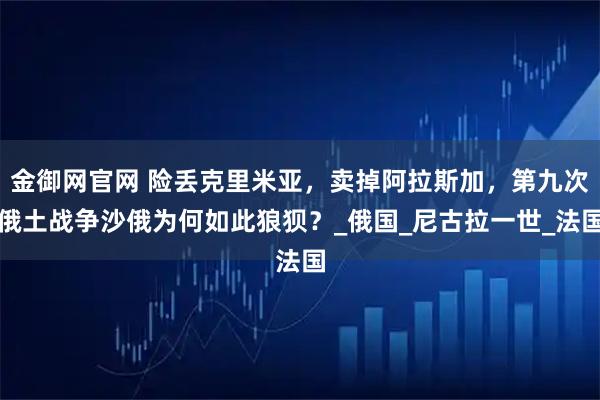 金御网官网 险丢克里米亚，卖掉阿拉斯加，第九次俄土战争沙俄为何如此狼狈？_俄国_尼古拉一世_法国