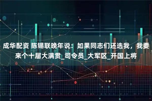 成华配资 陈锡联晚年说：如果同志们还选我，我要来个十届大满贯_司令员_大军区_开国上将