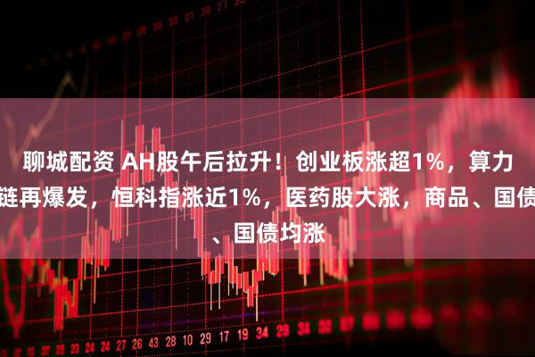 聊城配资 AH股午后拉升！创业板涨超1%，算力产业链再爆发，恒科指涨近1%，医药股大涨，商品、国债均涨