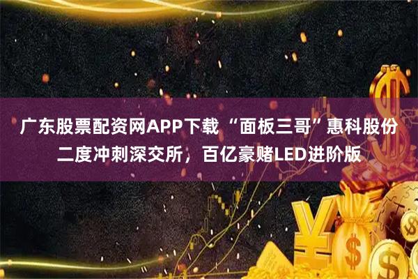 广东股票配资网APP下载 “面板三哥”惠科股份二度冲刺深交所，百亿豪赌LED进阶版