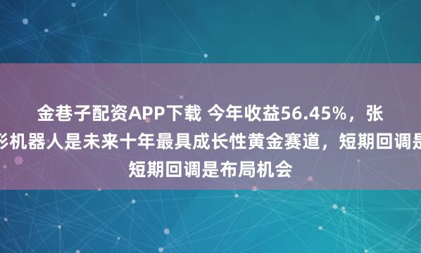 金巷子配资APP下载 今年收益56.45%，张荫先：人形机器人是未来十年最具成长性黄金赛道，短期回调是布局机会