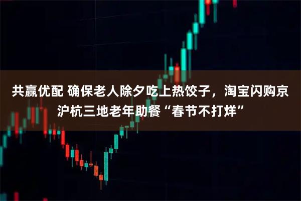 共赢优配 确保老人除夕吃上热饺子，淘宝闪购京沪杭三地老年助餐“春节不打烊”