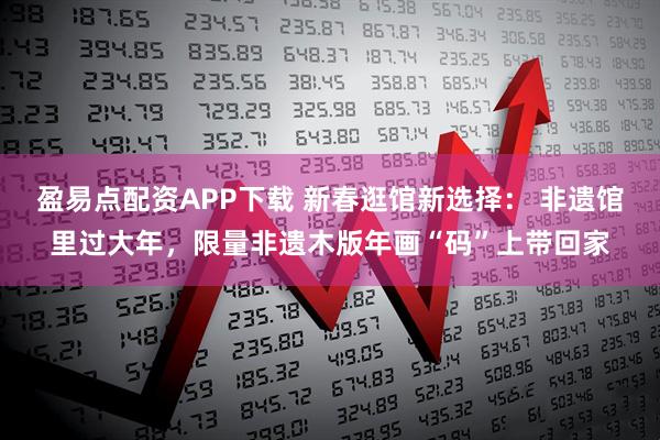 盈易点配资APP下载 新春逛馆新选择： 非遗馆里过大年，限量非遗木版年画“码”上带回家