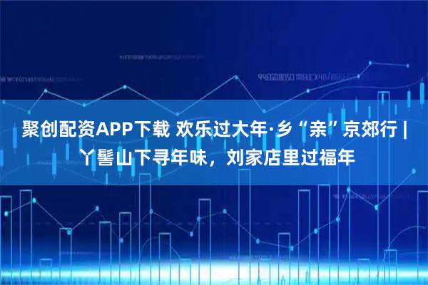 聚创配资APP下载 欢乐过大年·乡“亲”京郊行 | 丫髻山下寻年味，刘家店里过福年