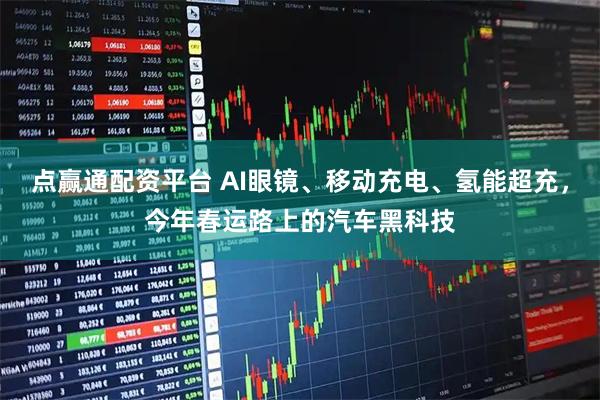 点赢通配资平台 AI眼镜、移动充电、氢能超充，今年春运路上的汽车黑科技