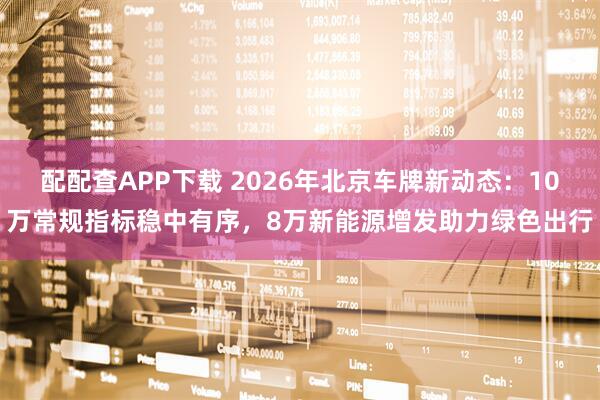 配配查APP下载 2026年北京车牌新动态：10万常规指标稳中有序，8万新能源增发助力绿色出行