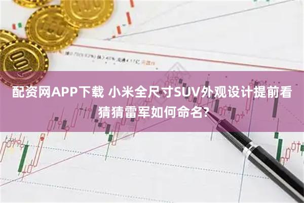 配资网APP下载 小米全尺寸SUV外观设计提前看 猜猜雷军如何命名?
