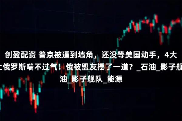 创盈配资 普京被逼到墙角，还没等美国动手，4大压力已让俄罗斯喘不过气！俄被盟友摆了一道？_石油_影子舰队_能源