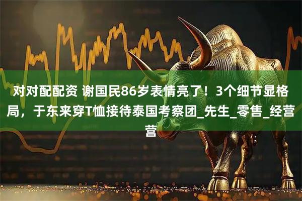 对对配配资 谢国民86岁表情亮了！3个细节显格局，于东来穿T恤接待泰国考察团_先生_零售_经营