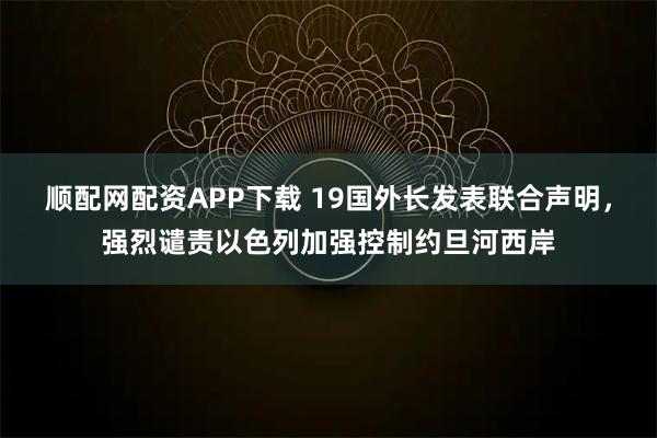 顺配网配资APP下载 19国外长发表联合声明,强烈谴责以色列加强控制约旦河西岸