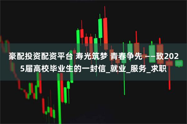 豪配投资配资平台 寿光筑梦 青春争先 ——致2025届高校毕业生的一封信_就业_服务_求职