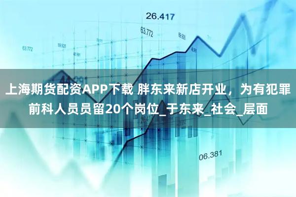 上海期货配资APP下载 胖东来新店开业，为有犯罪前科人员员留20个岗位_于东来_社会_层面