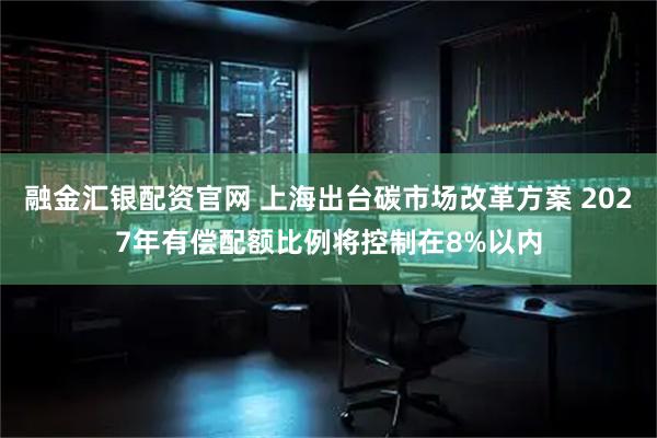 融金汇银配资官网 上海出台碳市场改革方案 2027年有偿配额比例将控制在8%以内