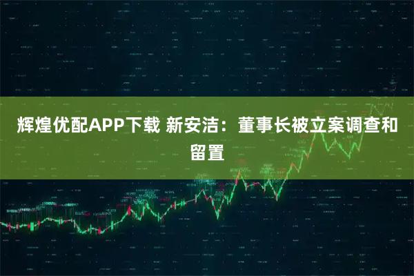 辉煌优配APP下载 新安洁：董事长被立案调查和留置