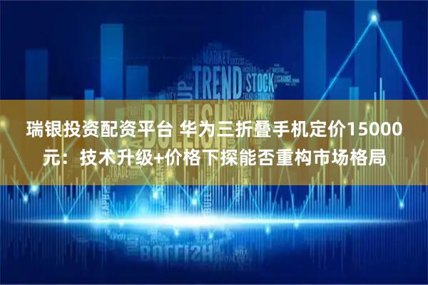 瑞银投资配资平台 华为三折叠手机定价15000元：技术升级+价格下探能否重构市场格局