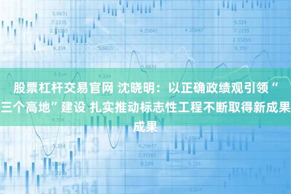 股票杠杆交易官网 沈晓明：以正确政绩观引领“三个高地”建设 扎实推动标志性工程不断取得新成果
