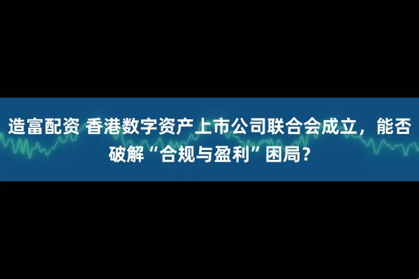 造富配资 香港数字资产上市公司联合会成立，能否破解“合规与盈利”困局？
