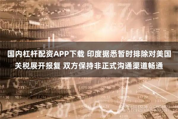 国内杠杆配资APP下载 印度据悉暂时排除对美国关税展开报复 双方保持非正式沟通渠道畅通