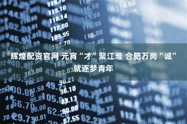 辉煌配资官网 元宵“才”聚江淮 合肥万岗“诚”就逐梦青年