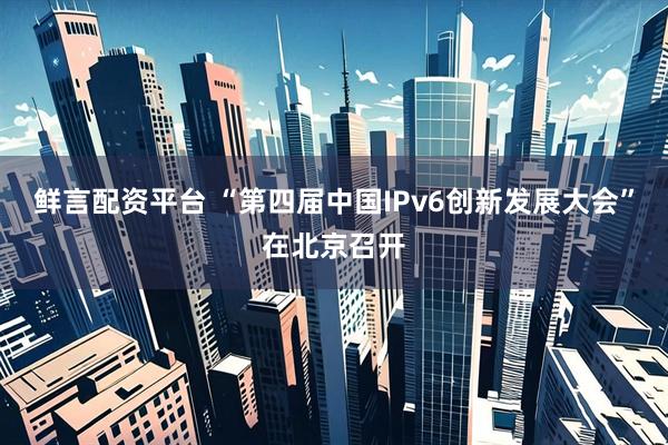 鲜言配资平台 “第四届中国IPv6创新发展大会”在北京召开