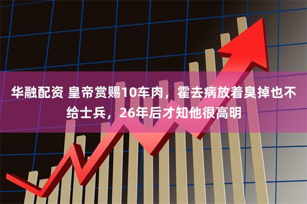 华融配资 皇帝赏赐10车肉，霍去病放着臭掉也不给士兵，26年后才知他很高明