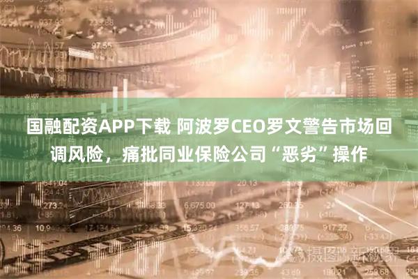 国融配资APP下载 阿波罗CEO罗文警告市场回调风险,痛批同业保险公司“恶劣”操作
